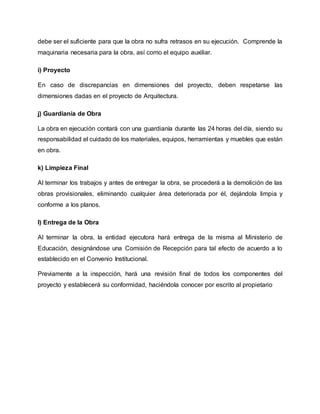 debe ser el suficiente para que la obra no sufra retrasos en su ejecución. Comprende la
maquinaria necesaria para la obra, así como el equipo auxiliar.
i) Proyecto
En caso de discrepancias en dimensiones del proyecto, deben respetarse las
dimensiones dadas en el proyecto de Arquitectura.
j) Guardianía de Obra
La obra en ejecución contará con una guardianía durante las 24 horas del día, siendo su
responsabilidad el cuidado de los materiales, equipos, herramientas y muebles que están
en obra.
k) Limpieza Final
Al terminar los trabajos y antes de entregar la obra, se procederá a la demolición de las
obras provisionales, eliminando cualquier área deteriorada por él, dejándola limpia y
conforme a los planos.
l) Entrega de la Obra
Al terminar la obra, la entidad ejecutora hará entrega de la misma al Ministerio de
Educación, designándose una Comisión de Recepción para tal efecto de acuerdo a lo
establecido en el Convenio Institucional.
Previamente a la inspección, hará una revisión final de todos los componentes del
proyecto y establecerá su conformidad, haciéndola conocer por escrito al propietario
 