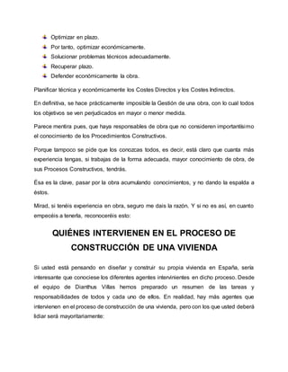 Optimizar en plazo.
Por tanto, optimizar económicamente.
Solucionar problemas técnicos adecuadamente.
Recuperar plazo.
Defender económicamente la obra.
Planificar técnica y económicamente los Costes Directos y los Costes Indirectos.
En definitiva, se hace prácticamente imposible la Gestión de una obra, con lo cual todos
los objetivos se ven perjudicados en mayor o menor medida.
Parece mentira pues, que haya responsables de obra que no consideren importantísimo
el conocimiento de los Procedimientos Constructivos.
Porque tampoco se pide que los conozcas todos, es decir, está claro que cuanta más
experiencia tengas, si trabajas de la forma adecuada, mayor conocimiento de obra, de
sus Procesos Constructivos, tendrás.
Ésa es la clave, pasar por la obra acumulando conocimientos, y no dando la espalda a
éstos.
Mirad, si tenéis experiencia en obra, seguro me dais la razón. Y si no es así, en cuanto
empecéis a tenerla, reconoceréis esto:
QUIÉNES INTERVIENEN EN EL PROCESO DE
CONSTRUCCIÓN DE UNA VIVIENDA
Si usted está pensando en diseñar y construir su propia vivienda en España, sería
interesante que conociese los diferentes agentes intervinientes en dicho proceso. Desde
el equipo de Dianthus Villas hemos preparado un resumen de las tareas y
responsabilidades de todos y cada uno de ellos. En realidad, hay más agentes que
intervienen en el proceso de construcción de una vivienda, pero con los que usted deberá
lidiar será mayoritariamente:
 