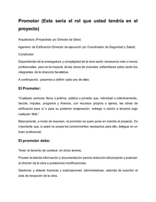 Promotor (Este sería el rol que usted tendría en el
proyecto)
Arquitecto/a (Proyectista y/o Director de Obra)
Ingeniero de Edificación (Director de ejecución y/o Coordinador de Seguridad y Salud)
Constructor
Dependiendo de la envergadura y complejidad de la obra serán necesarios más o menos
profesionales, pero en la mayoría de las obras de viviendas unifamiliares estos serán los
integrantes de la dirección facultativa.
A continuación, pasamos a definir cada una de ellas:
El Promotor:
“Cualquier persona, física o jurídica, pública o privada, que, individual o colectivamente,
decide, impulsa, programa y financia, con recursos propios o ajenos, las obras de
edificación para sí o para su posterior enajenación, entrega o cesión a terceros bajo
cualquier título.”
Básicamente, a modo de resumen, el promotor es quien pone en marcha el proyecto. Es
importante que, si usted no posee los conocimientos necesarios para ello, delegue en un
buen profesional.
El promotor debe:
Tener el derecho de construir en dicho terreno.
Proveer la debida información y documentación para la redacción del proyecto y autorizar
al director de la obra a posteriores modificaciones.
Gestionar y obtener licencias y autorizaciones administrativas, además de suscribir el
acta de recepción de la obra.
 