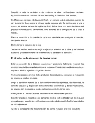 Suscribir el acta de replanteo o de comienzo de obra, certificaciones parciales,
liquidación final de las unidades de obra ejecutada y el certificado final de obra.
Certificaciones parciales y la liquidación final – Un ejemplo sería la estructura, cuando de
van terminando fases como la primera planta, segunda etc. Se certifica una a una y
cuando se termina se hace la liquidación final. Así se haría con todas las tareas del
proceso de construcción. Obviamente, esto depende de la envergadura de la tarea a
realizar.
Elaborar y suscribir la documentación de la obra ejecutada para entregarla al promotor,
incluyendo visados.
El director de la ejecución de la obra
“Asume la función técnica de dirigir la ejecución material de la obra y de controlar
cualitativa y cuantitativamente la construcción y la calidad de lo edificado.”
El director de la ejecución de la obra debe:
Estar en posesión de la titulación académica y profesional habilitante y cumplir las
condiciones exigibles para el ejercicio de la profesión. En este caso podría ser arquitecto,
arquitecto técnico, ingeniero o ingeniero técnico.
Verificar la recepción en obra de los productos de construcción, ordenando la realización
de ensayos y pruebas precisas.
Dirigir la ejecución material de la obra comprobando los replanteos, los materiales, la
correcta ejecución y disposición de los elementos constructivos y de las instalaciones,
de acuerdo con el proyecto y con las instrucciones del director de obra.
Consignar en el Libro de Ordenes y Asistencias las instrucciones precisas.
Suscribir el acta de replanteo o de comienzo de obra y el certificado final de obra, así
como elaborar y suscribir las certificaciones parciales y la liquidación final de las unidades
de obra ejecutadas.
Aportar la correspondiente documentación del control realizado a la obra ejecutada.
 