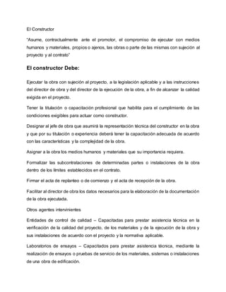 El Constructor
“Asume, contractualmente ante el promotor, el compromiso de ejecutar con medios
humanos y materiales, propios o ajenos, las obras o parte de las mismas con sujeción al
proyecto y al contrato”
El constructor Debe:
Ejecutar la obra con sujeción al proyecto, a la legislación aplicable y a las instrucciones
del director de obra y del director de la ejecución de la obra, a fin de alcanzar la calidad
exigida en el proyecto.
Tener la titulación o capacitación profesional que habilita para el cumplimiento de las
condiciones exigibles para actuar como constructor.
Designar al jefe de obra que asumirá la representación técnica del constructor en la obra
y que por su titulación o experiencia deberá tener la capacitación adecuada de acuerdo
con las características y la complejidad de la obra.
Asignar a la obra los medios humanos y materiales que su importancia requiera.
Formalizar las subcontrataciones de determinadas partes o instalaciones de la obra
dentro de los límites establecidos en el contrato.
Firmar el acta de replanteo o de comienzo y el acta de recepción de la obra.
Facilitar al director de obra los datos necesarios para la elaboración de la documentación
de la obra ejecutada.
Otros agentes intervinientes
Entidades de control de calidad – Capacitadas para prestar asistencia técnica en la
verificación de la calidad del proyecto, de los materiales y de la ejecución de la obra y
sus instalaciones de acuerdo con el proyecto y la normativa aplicable.
Laboratorios de ensayos – Capacitados para prestar asistencia técnica, mediante la
realización de ensayos o pruebas de servicio de los materiales, sistemas o instalaciones
de una obra de edificación.
 