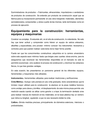 Suministradores de productos – Fabricantes, almacenistas, importadores o vendedores
de productos de construcción. Se entiende por producto de construcción aquel que se
fabrica para su incorporación permanente en una obra incluyendo materiales, elementos
semielaborados, componentes y obras o parte de las mismas, tanto terminadas como en
proceso de ejecución.
Equipamiento para la construcción: herramientas,
equipos y maquinarias
Construir es complejo. Si estuviste ahí, en el sitio de construcción, lo entenderás. No solo
hay que tener actitud y comprender como liderar un equipo de sabios artesanos,
albañiles y especialistas, sino proveer -mínimo conocer- los instrumentos necesarios y
correctos para que puedan realizar cada tarea de la mejor forma posible.
Puede ser que los conocimientos constructivos adquiridos en tu carrera universitaria
sobre este aspecto sean mínimos hasta que tengas unas cuantas obras encima, pero te
aseguramos que reconocer las herramientas disponibles en el mercado no solo te
permitirá economizar, sino acelerar el proceso de construcción y disminuir los esfuerzos
físicos, lo que trae grandes ventajas.
En esta ocasión, les presentamos un panorama general de los diferentes equipos,
herramientas y maquinarias más utilizadas.
Instrumentos.- herramientas utilizadas para realizar mediciones y verificaciones
Cinta Métrica.- Aunque solo pienses en una cinta graduada, tiene características que le
brindan mayor utilidad para la construcción: la abertura en la pieza metálica funciona
como anclaje para clavos y tornillos; el desplazamiento de esta misma pieza permite una
medición exacta cuando se utiliza como gancho o a tope; la terminación dentada sirve
para realizar marcas de medición en los materiales; en la base plástica hay un número
que indica su longitud, ayudando a que no sea necesario doblar la cinta.
Calibre.- Brinda medidas precisas, principalmente de diámetros exteriores, interiores o
profundidades.
 