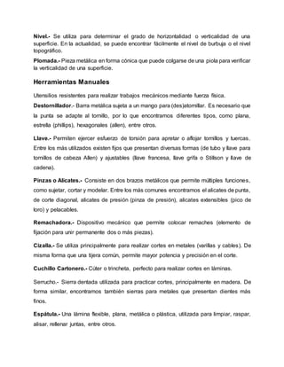 Nivel.- Se utiliza para determinar el grado de horizontalidad o verticalidad de una
superficie. En la actualidad, se puede encontrar fácilmente el nivel de burbuja o el nivel
topográfico.
Plomada.- Pieza metálica en forma cónica que puede colgarse de una piola para verificar
la verticalidad de una superficie.
Herramientas Manuales
Utensilios resistentes para realizar trabajos mecánicos mediante fuerza física.
Destornillador.- Barra metálica sujeta a un mango para (des)atornillar. Es necesario que
la punta se adapte al tornillo, por lo que encontramos diferentes tipos, como plana,
estrella (phillips), hexagonales (allen), entre otros.
Llave.- Permiten ejercer esfuerzo de torsión para apretar o aflojar tornillos y tuercas.
Entre los más utilizados existen fijos que presentan diversas formas (de tubo y llave para
tornillos de cabeza Allen) y ajustables (llave francesa, llave grifa o Stillson y llave de
cadena).
Pinzas o Alicates.- Consiste en dos brazos metálicos que permite múltiples funciones,
como sujetar, cortar y modelar. Entre los más comunes encontramos el alicates de punta,
de corte diagonal, alicates de presión (pinza de presión), alicates extensibles (pico de
loro) y pelacables.
Remachadora.- Dispositivo mecánico que permite colocar remaches (elemento de
fijación para unir permanente dos o más piezas).
Cizalla.- Se utiliza principalmente para realizar cortes en metales (varillas y cables). De
misma forma que una tijera común, permite mayor potencia y precisión en el corte.
Cuchillo Cartonero.- Cúter o trincheta, perfecto para realizar cortes en láminas.
Serrucho.- Sierra dentada utilizada para practicar cortes, principalmente en madera. De
forma similar, encontramos también sierras para metales que presentan dientes más
finos.
Espátula.- Una lámina flexible, plana, metálica o plástica, utilizada para limpiar, raspar,
alisar, rellenar juntas, entre otros.
 