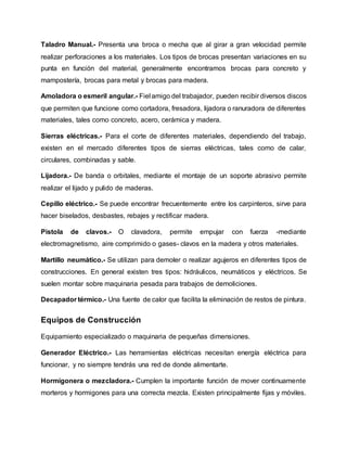 Taladro Manual.- Presenta una broca o mecha que al girar a gran velocidad permite
realizar perforaciones a los materiales. Los tipos de brocas presentan variaciones en su
punta en función del material, generalmente encontramos brocas para concreto y
mampostería, brocas para metal y brocas para madera.
Amoladora o esmeril angular.- Fiel amigo del trabajador, pueden recibir diversos discos
que permiten que funcione como cortadora, fresadora, lijadora o ranuradora de diferentes
materiales, tales como concreto, acero, cerámica y madera.
Sierras eléctricas.- Para el corte de diferentes materiales, dependiendo del trabajo,
existen en el mercado diferentes tipos de sierras eléctricas, tales como de calar,
circulares, combinadas y sable.
Lijadora.- De banda o orbitales, mediante el montaje de un soporte abrasivo permite
realizar el lijado y pulido de maderas.
Cepillo eléctrico.- Se puede encontrar frecuentemente entre los carpinteros, sirve para
hacer biselados, desbastes, rebajes y rectificar madera.
Pistola de clavos.- O clavadora, permite empujar con fuerza -mediante
electromagnetismo, aire comprimido o gases- clavos en la madera y otros materiales.
Martillo neumático.- Se utilizan para demoler o realizar agujeros en diferentes tipos de
construcciones. En general existen tres tipos: hidráulicos, neumáticos y eléctricos. Se
suelen montar sobre maquinaria pesada para trabajos de demoliciones.
Decapador térmico.- Una fuente de calor que facilita la eliminación de restos de pintura.
Equipos de Construcción
Equipamiento especializado o maquinaria de pequeñas dimensiones.
Generador Eléctrico.- Las herramientas eléctricas necesitan energía eléctrica para
funcionar, y no siempre tendrás una red de donde alimentarte.
Hormigonera o mezcladora.- Cumplen la importante función de mover continuamente
morteros y hormigones para una correcta mezcla. Existen principalmente fijas y móviles.
 