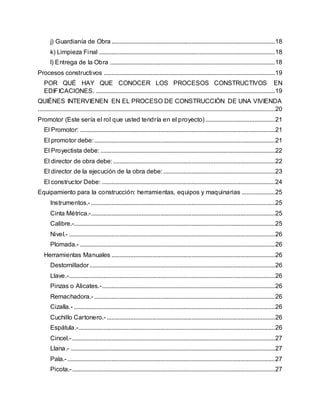 j) Guardianía de Obra ........................................................................................................18
k) Limpieza Final ................................................................................................................18
l) Entrega de la Obra .........................................................................................................18
Procesos constructivos .............................................................................................................19
POR QUÉ HAY QUE CONOCER LOS PROCESOS CONSTRUCTIVOS EN
EDIFICACIONES. ..................................................................................................................19
QUIÉNES INTERVIENEN EN EL PROCESO DE CONSTRUCCIÓN DE UNA VIVIENDA
.......................................................................................................................................................20
Promotor (Este sería el rol que usted tendría en el proyecto) ............................................21
El Promotor: ............................................................................................................................21
El promotor debe:...................................................................................................................21
El Proyectista debe: ...............................................................................................................22
El director de obra debe:.......................................................................................................22
El director de la ejecución de la obra debe:.......................................................................23
El constructor Debe: ..............................................................................................................24
Equipamiento para la construcción: herramientas, equipos y maquinarias .....................25
Instrumentos.- .....................................................................................................................25
Cinta Métrica.-.....................................................................................................................25
Calibre.-................................................................................................................................25
Nivel.- ...................................................................................................................................26
Plomada.- ............................................................................................................................26
Herramientas Manuales ........................................................................................................26
Destornillador......................................................................................................................26
Llave.-...................................................................................................................................26
Pinzas o Alicates.-..............................................................................................................26
Remachadora.- ...................................................................................................................26
Cizalla.- ................................................................................................................................26
Cuchillo Cartonero.- ...........................................................................................................26
Espátula.-.............................................................................................................................26
Cincel.- .................................................................................................................................27
Llana.- ..................................................................................................................................27
Pala.- ....................................................................................................................................27
Picota.-.................................................................................................................................27
 