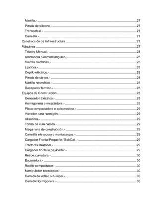 Martillo.- ...............................................................................................................................27
Pistola de silicona.- ............................................................................................................27
Transpaleta.- .......................................................................................................................27
Carretilla.- ............................................................................................................................27
Construcción de Infraestructura ...........................................................................................27
Máquinas .................................................................................................................................27
Taladro Manual.- ................................................................................................................28
Amoladora o esmeril angular.- .........................................................................................28
Sierras eléctricas.- .............................................................................................................28
Lijadora.-..............................................................................................................................28
Cepillo eléctrico.-................................................................................................................28
Pistola de clavos.- ..............................................................................................................28
Martillo neumático.-............................................................................................................28
Decapador térmico.- ..........................................................................................................28
Equipos de Construcción ......................................................................................................28
Generador Eléctrico.-.........................................................................................................28
Hormigonera o mezcladora.-............................................................................................28
Placa compactadora o apisonadora.- .............................................................................29
Vibrador para hormigón.- ..................................................................................................29
Alisadora.- ...........................................................................................................................29
Torres de iluminación.-......................................................................................................29
Maquinaria de construcción.- ...........................................................................................29
Carretilla elevadora o montacargas.-..............................................................................29
Cargador Frontal Pequeño / BobCat .-...........................................................................29
Tractores Buldócer.- ..........................................................................................................29
Cargador frontal o payloader.- .........................................................................................29
Retroexcavadora.-..............................................................................................................30
Excavadora.- .......................................................................................................................30
Rodillo compactador.-........................................................................................................30
Manipulador telescópico.- .................................................................................................30
Camión de volteo o dumper.- ...........................................................................................30
Camión Hormigonera.- ......................................................................................................30
 