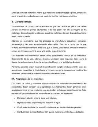 Entre los primeros materiales habría que mencionar también tejidos y pieles, empleados
como envolventes en las tiendas, o a modo de puertas y ventanas primitivas.
2.- Características
Los materiales de construcción se emplean en grandes cantidades, por lo que deben
provenir de materias primas abundantes y de bajo costo. Por ello, la mayoría de los
materiales de construcción se elaboran a partir de materiales de gran disponibilidadcomo
arena, arcilla o piedra.
Además, es conveniente que los procesos de manufactura requeridos consuman
poca energía y no sean excesivamente elaborados. Esta es la razón por la que
el vidrio es considerablemente más caro que el ladrillo, proviniendo ambos de materias
primas tan comunes como la arena y la arcilla, respectivamente.
Los materiales de construcción tienen como característica común el ser duraderos.
Dependiendo de su uso, además deberán satisfacer otros requisitos tales como la
dureza, la resistencia mecánica, la resistencia al fuego, o la facilidad de limpieza.
Por norma general, ningún material de construcción cumple simultáneamente todas las
necesidades requeridas: la disciplina de la construcción es la encargada de combinar los
materiales para satisfacer adecuadamente dichas necesidades.
2.1.- Propiedades de los materiales
Con objeto de utilizar y combinar adecuadamente los materiales de construcción los
proyectistas deben conocer sus propiedades. Los fabricantes deben garantizar unos
requisitos mínimos en sus productos, que se detallan en hojas de especificaciones. Entre
las distintas propiedades de los materiales se encuentran las siguientes:
 Densidad: relación entre la masa y el volumen.
 Higroscopicidad: capacidad para absorber el agua.
 Coeficiente de dilatación: variación de tamaño en función de la temperatura.
 Conductividad térmica: facilidad con que un material permite el paso del calor.
 