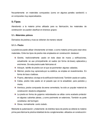 frecuentemente en materiales compuestos (como en algunos paneles sandwich) o
en composites muy especializados.
5.-Tipos
Atendiendo a la materia prima utilizada para su fabricación, los materiales de
construcción se pueden clasificar en diversos grupos:
5.1.- Materiales pétreos
Derivados de piedras y ricas se obtienen de manera natural
5.1.1.- Piedra
La piedra se puede utilizar directamente sin tratar, o como materia prima para crear otros
materiales. Entre los tipos de piedra más empleados en construcción destacan:
Granito, tradicionalmente usado en toda clase de muros y edificaciones,
actualmente se usa principalmente en suelos (en forma de losas), aplacados y
encimeras. De esta piedra suele fabricarse el:
Adoquín, ladrillo de piedra con el que se pavimentan algunas calzadas.
Mármol, piedra muy apreciada por su estética, se emplea en revestimientos. En
forma de losa o baldosa.
Pizarra, alternativa a la teja en la edificacióntradicional. También usada en suelos.
Caliza, piedra más usada en el pasado que en la actualidad, para paredes y
muros.
Arenisca, piedra compuesta de arena cementada, ha sido un popular material de
construcción desde la antigüedad.
La piedra en forma de guijarros redondeados se utiliza como acabado protector
en algunas cubiertas planas, y como pavimento en exteriores. También es parte
constitutiva del hormigón
Grava, normalmente canto rodado.
Mediante la pulverización y tratamiento de distintos tipos de piedra se obtiene la materia
prima para fabricar la práctica totalidad de los conglomerantes utilizados en construcción:
 