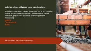 Materias primas utilizadas en su estado natural:
Materias primas estructurales listas para su uso o "materias
primas estructurales industriales" (sin necesidad de ser
refinadas, procesadas o válidas en crudo para ser
trabajadas)
Madera
Piedra natural
Arena
MATERIA PRIMA Y MATERIAL COMPUESTO
 