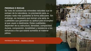 PIEDRAS O ROCAS
Se trata de substancias minerales naturales que se
extraen de la naturaleza, no precisando para su
empleo nada más quedarles la forma adecuada. Sin
embargo, es necesario que reúnan una serie de
cualidades que garanticen su aptitud para el empleo
al que vayan a destinarse. Estas cualidades,
dependen de su estructura, densidad, compacidad,
dureza, composición, durabilidad y resistencia a los
esfuerzos a los que estará sometido el material
pétreo.
MATERIALES PÉTREOS…..PIEDRAS O ROCAS
 