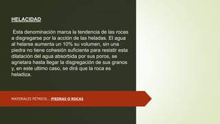 HELACIDAD
Esta denominación marca la tendencia de las rocas
a disgregarse por la acción de las heladas. El agua
al helarse aumenta un 10% su volumen, sin una
piedra no tiene cohesión suficiente para resistir esta
dilatación del agua absorbida por sus poros, se
agrietara hasta llegar la disgregación de sus granos
y, en este ultimo caso, se dirá que la roca es
heladiza.
MATERIALES PÉTREOS…..PIEDRAS O ROCAS
 
