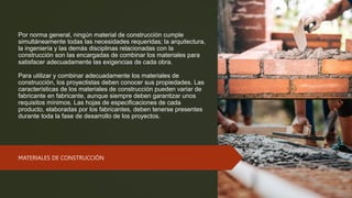 Por norma general, ningún material de construcción cumple
simultáneamente todas las necesidades requeridas; la arquitectura,
la ingeniería y las demás disciplinas relacionadas con la
construcción son las encargadas de combinar los materiales para
satisfacer adecuadamente las exigencias de cada obra.
Para utilizar y combinar adecuadamente los materiales de
construcción, los proyectistas deben conocer sus propiedades. Las
características de los materiales de construcción pueden variar de
fabricante en fabricante, aunque siempre deben garantizar unos
requisitos mínimos. Las hojas de especificaciones de cada
producto, elaboradas por los fabricantes, deben tenerse presentes
durante toda la fase de desarrollo de los proyectos.
MATERIALES DE CONSTRUCCIÓN
 