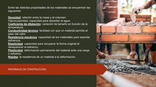 Entre las distintas propiedades de los materiales se encuentran las
siguientes:
Densidad: relación entre la masa y el volumen.
Higroscopicidad: capacidad para absorber el agua.
Coeficiente de dilatación: variación de tamaño en función de la
temperatura.
Conductividad térmica: facilidad con que un material permite el
paso del calor.
Resistencia mecánica: capacidad de los materiales para soportar
esfuerzos.
Elasticidad: capacidad para recuperar la forma original al
desaparecer el esfuerzo.
Plasticidad: deformación permanente del material ante una carga
o esfuerzo.
Rigidez: la resistencia de un material a la deformación.
MATERIALES DE CONSTRUCCIÓN
 