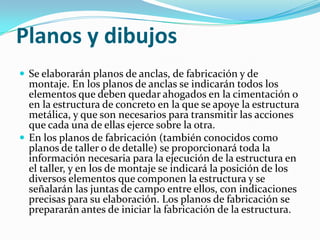 Planos y dibujos
 Se elaborarán planos de anclas, de fabricación y de
  montaje. En los planos de anclas se indicarán todos los
  elementos que deben quedar ahogados en la cimentación o
  en la estructura de concreto en la que se apoye la estructura
  metálica, y que son necesarios para transmitir las acciones
  que cada una de ellas ejerce sobre la otra.
 En los planos de fabricación (también conocidos como
  planos de taller o de detalle) se proporcionará toda la
  información necesaria para la ejecución de la estructura en
  el taller, y en los de montaje se indicará la posición de los
  diversos elementos que componen la estructura y se
  señalarán las juntas de campo entre ellos, con indicaciones
  precisas para su elaboración. Los planos de fabricación se
  prepararán antes de iniciar la fabricación de la estructura.
 
