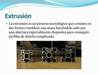Extrusión
 La extrusión es un proceso tecnológico que consiste en
 dar forma o moldear una masa haciéndola salir por
 una abertura especialmente dispuesta para conseguir
 perfiles de diseño complicado.
 