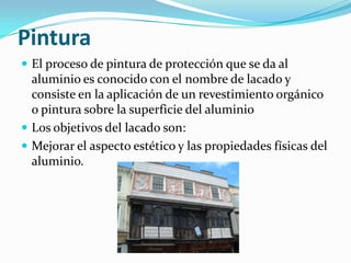 Pintura
 El proceso de pintura de protección que se da al
  aluminio es conocido con el nombre de lacado y
  consiste en la aplicación de un revestimiento orgánico
  o pintura sobre la superficie del aluminio
 Los objetivos del lacado son:
 Mejorar el aspecto estético y las propiedades físicas del
  aluminio.
 