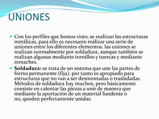UNIONES
 Con los perfiles que hemos visto, se realizan las estructuras
  metálicas, para ello es necesario realizar una serie de
  uniones entre los diferentes elementos. las uniones se
  realizan normalmente por soldadura, aunque también se
  realizan algunas mediante tornillos y tuercas y mediante
  remaches.
 Soldadura: se trata de un sistema que une las partes de
  forma permanente (fija), por tanto es apropiado para
  estructuras que no van a ser desmontadas o trasladadas.
  Métodos de soldadura hay muchos, pero básicamente
  consiste en calentar las piezas a unir de manera que
  mediante la aportación de un material fundente o
  no, queden perfectamente unidas.
 