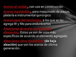 Aceros al carbón, con uso en construcción 
Aceros inoxidables, para maquinado de piezas, 
platería e instrumental quirúrgico 
Aceros para herramientas, a los que se les 
agrega W y Mo para endurecerlos 
Aleaciones de acero con distintos 
elementos. Estos ya son de usos más 
específicos de acuerdo al elemento agregado 
Aleaciones ultra resistentes (de baja 
aleación) que son los aceros de última 
generación. 
 