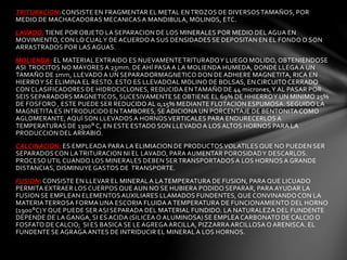 TRITURACION: CONSISTE EN FRAGMENTAR EL METAL EN TROZOS DE DIVERSOS TAMAÑOS, POR 
MEDIO DE MACHACADORAS MECANICAS A MANDIBULA, MOLINOS, ETC. 
LAVADO: TIENE POR OBJETO LA SEPARACION DE LOS MINERALES POR MEDIO DEL AGUA EN 
MOVIMIENTO, CON LO CUAL Y DE ACUERDO A SUS DENSIDADES SE DEPOSITAN EN EL FONDO O SON 
ARRASTRADOS POR LAS AGUAS. 
MOLIENDA: EL MATERIAL EXTRAIDO ES NUEVAMENTE TRITURADO Y LUEGO MOLIDO, OBTENIENDOSE 
ASI TROCITOS NO MAYORES A 25mm. DE AHÍ PASA A LA MOLIENDA HUMEDA, DONDE LLEGA A UN 
TAMAÑO DE 1mm, LLEVADO A UN SEPARADORMAGNETICO DON DE ADHIERE MAGNETITA, RICA EN 
HIERRO Y SE ELIMINA EL RESTO. ESTO ES LLEVADOAL MOLINO DE BOLSAS, EN CIRCUITO CERRADO 
CON CLASIFICADORES DE HIDROCICLONES, REDUCIDA EN TAMAÑO DE 44 micrones, Y AL PASAR POR 
SEIS SEPARADORS MAGNETICOS, SUCESIVAMENTE SE OBTIENE EL 69% DE HHIERRO Y UN MINIMO 25% 
DE FOSFORO , ESTE PUEDE SER REDUCIDO AL 0,15% MEDIANTE FLOTACION ESPUMOSA. SEGUIDO LA 
MAGNETITA ES INTRODUCIDO EN TAMBORES, SE ADICIONA UN PORCENTAJE DE BENTONITA COMO 
AGLOMERANTE, AQUÍ SON LLEVADOS A HORNOS VERTICALES PARA ENDURECERLOS A 
TEMPERATURAS DE 1300° C, EN ESTE ESTADO SON LLEVADO A LOS ALTOS HORNOS PARA LA 
PRODUCCION DEL ARRABIO. 
CALCINACION: ES EMPLEADA PARA LA ELIMIACION DE PRODUCTOS VOLATILES QUE NO PUEDEN SER 
SEPARADOS CON LA TRITURACION NI EL LAVADO, PARA AUMENTAR POROSIDAD Y DESCARLOS. 
PROCESO UTIL CUANDO LOS MINERALES DEBEN SER TRANSPORTADOS A LOS HORNOS A GRANDE 
DISTANCIAS, DISMINUYE GASTOS DE TRANSPORTE. 
FUSION: CONSISTE EN LLEVAR EL MINERAL A LA TEMPERATURA DE FUSION, PARA QUE LICUADO 
PERMITA EXTRAER LOS CUERPOS QUE AUN NO SE HUBIERA PODIDO SEPARAR, PARA AYUDAR LA 
FUSION SE EMPLEAN ELEMENTOS AUXILIARES LLAMADOS FUNDENTES, QUE CONVINANDO CON LA 
MATERIA TERROSA FORMA UNA ESCORIA FLUIDA A TEMPERATURA DE FUNCIONAMIENTO DEL HORNO 
(1900°C) Y QUE PUEDE SER ASI SEPARADA DEL MATERIAL FUNDIDO. LA NATURALEZA DEL FUNDENTE 
DEPENDE DE LA GANGA, SI ES ACIDA (SILICEA O ALUMINOSA) SE EMPLEA CARBONATO DE CALCIO O 
FOSFATO DE CALCIO; SI ES BASICA SE LE AGREGA ARCILLA, PIZZARRA ARCILLOSA O ARENISCA. EL 
FUNDENTE SE AGRAGA ANTES DE INTRIDUCIR EL MINERAL A LOS HORNOS. 
 