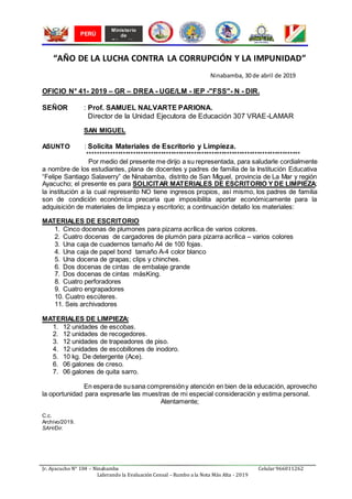 Jr. Ayacucho N° 104 – Ninabamba Celular 966011262
Liderando la Evaluación Censal – Rumbo a la Nota Más Alta - 2019
Ministerio
de
Educación
PERÚ
“AÑO DE LA LUCHA CONTRA LA CORRUPCIÓN Y LA IMPUNIDAD”
Ninabamba, 30 de abril de 2019
OFICIO N° 41- 2019 – GR – DREA - UGE/LM - IEP -"FSS"- N - DIR.
SEÑOR : Prof. SAMUEL NALVARTE PARIONA.
Director de la Unidad Ejecutora de Educación 307 VRAE-LAMAR
SAN MIGUEL
ASUNTO : Solicita Materiales de Escritorio y Limpieza.
************************************************************************************
Por medio del presente me dirijo a su representada, para saludarle cordialmente
a nombre de los estudiantes, plana de docentes y padres de familia de la Institución Educativa
“Felipe Santiago Salaverry” de Ninabamba, distrito de San Miguel, provincia de La Mar y región
Ayacucho; el presente es para SOLICITAR MATERIALES DE ESCRITORIO Y DE LIMPIEZA;
la institución a la cual represento NO tiene ingresos propios, así mismo, los padres de familia
son de condición económica precaria que imposibilita aportar económicamente para la
adquisición de materiales de limpieza y escritorio; a continuación detallo los materiales:
MATERIALES DE ESCRITORIO
1. Cinco docenas de plumones para pizarra acrílica de varios colores.
2. Cuatro docenas de cargadores de plumón para pizarra acrílica – varios colores
3. Una caja de cuadernos tamaño A4 de 100 fojas.
4. Una caja de papel bond tamaño A-4 color blanco
5. Una docena de grapas; clips y chinches.
6. Dos docenas de cintas de embalaje grande
7. Dos docenas de cintas másKing.
8. Cuatro perforadores
9. Cuatro engrapadores
10. Cuatro escúteres.
11. Seis archivadores
MATERIALES DE LIMPIEZA:
1. 12 unidades de escobas.
2. 12 unidades de recogedores.
3. 12 unidades de trapeadores de piso.
4. 12 unidades de escobillones de inodoro.
5. 10 kg. De detergente (Ace).
6. 06 galones de creso.
7. 06 galones de quita sarro.
En espera de susana comprensióny atención en bien de la educación, aprovecho
la oportunidad para expresarle las muestras de mi especial consideración y estima personal.
Atentamente;
C.c.
Archivo/2019.
SAH/Dir.
 