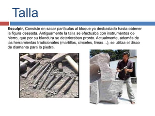 Talla
Esculpir, Consiste en sacar partículas al bloque ya desbastado hasta obtener
la figura deseada. Antiguamente la talla se efectuaba con instrumentos de
hierro, que por su blandura se deterioraban pronto. Actualmente, además de
las herramientas tradicionales (martillos, cinceles, limas…), se utiliza el disco
de diamante para la piedra.
 