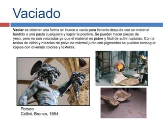 Vaciado
Vaciar es obtener una forma en hueco o vacío para llenarla después con un material
fundido o una pasta cualquiera y lograr la positiva. Se pueden hacer piezas de
yeso, pero no son valoradas ya que el material es pobre y fácil de sufrir rupturas. Con la
resina de vidrio y mezclas de polvo de mármol junto con pigmentos se pueden conseguir
copias con diversos colores y texturas.




    Perseo
    Cellini. Bronce, 1554
 