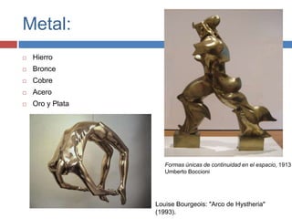 Metal:
   Hierro
   Bronce
   Cobre
   Acero
   Oro y Plata




                     Formas únicas de continuidad en el espacio, 1913
                     Umberto Boccioni




                  Louise Bourgeois: "Arco de Hystheria"
                  (1993).
 