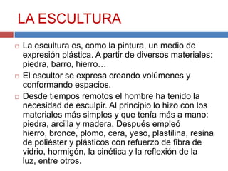 LA ESCULTURA
   La escultura es, como la pintura, un medio de
    expresión plástica. A partir de diversos materiales:
    piedra, barro, hierro…
   El escultor se expresa creando volúmenes y
    conformando espacios.
   Desde tiempos remotos el hombre ha tenido la
    necesidad de esculpir. Al principio lo hizo con los
    materiales más simples y que tenía más a mano:
    piedra, arcilla y madera. Después empleó
    hierro, bronce, plomo, cera, yeso, plastilina, resina
    de poliéster y plásticos con refuerzo de fibra de
    vidrio, hormigón, la cinética y la reflexión de la
    luz, entre otros.
 