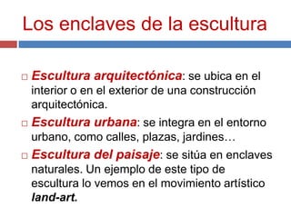 Los enclaves de la escultura

   Escultura arquitectónica: se ubica en el
    interior o en el exterior de una construcción
    arquitectónica.
   Escultura urbana: se integra en el entorno
    urbano, como calles, plazas, jardines…
   Escultura del paisaje: se sitúa en enclaves
    naturales. Un ejemplo de este tipo de
    escultura lo vemos en el movimiento artístico
    land-art.
 