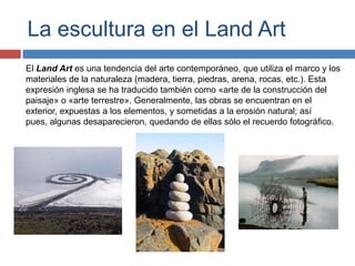 La escultura en el Land Art
El Land Art es una tendencia del arte contemporáneo, que utiliza el marco y los
materiales de la naturaleza (madera, tierra, piedras, arena, rocas, etc.). Esta
expresión inglesa se ha traducido también como «arte de la construcción del
paisaje» o «arte terrestre». Generalmente, las obras se encuentran en el
exterior, expuestas a los elementos, y sometidas a la erosión natural; así
pues, algunas desaparecieron, quedando de ellas sólo el recuerdo fotográfico.
 