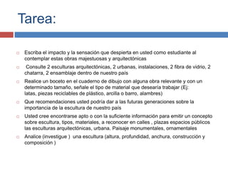 Tarea:

   Escriba el impacto y la sensación que despierta en usted como estudiante al
    contemplar estas obras majestuosas y arquitectónicas
    Consulte 2 esculturas arquitectónicas, 2 urbanas, instalaciones, 2 fibra de vidrio, 2
    chatarra, 2 ensamblaje dentro de nuestro país
   Realice un boceto en el cuaderno de dibujo con alguna obra relevante y con un
    determinado tamaño, señale el tipo de material que desearía trabajar (Ej:
    latas, piezas reciclables de plástico, arcilla o barro, alambres)
   Que recomendaciones usted podría dar a las futuras generaciones sobre la
    importancia de la escultura de nuestro país
   Usted cree encontrarse apto o con la suficiente información para emitir un concepto
    sobre escultura, tipos, materiales, a reconocer en calles , plazas espacios públicos
    las esculturas arquitectónicas, urbana. Paisaje monumentales, ornamentales
   Analice (investigue ) una escultura (altura, profundidad, anchura, construcción y
    composición )
 