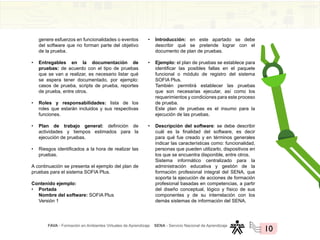 FAVA - Formación en Ambientes Virtuales de Aprendizaje SENA - Servicio Nacional de Aprendizaje
10
genere esfuerzos en funcionalidades o eventos
del software que no forman parte del objetivo
de la prueba.
• Entregables en la documentación de
pruebas: de acuerdo con el tipo de pruebas
que se van a realizar, es necesario listar qué
se espera tener documentado, por ejemplo:
casos de prueba, scripts de prueba, reportes
de prueba, entre otros.
• Roles y responsabilidades: lista de los
roles que estarán incluidos y sus respectivas
funciones.
• Plan de trabajo general: definición de
actividades y tiempos estimados para la
ejecución de pruebas.
• Riesgos identificados a la hora de realizar las
pruebas.
A continuación se presenta el ejemplo del plan de
pruebas para el sistema SOFIA Plus.
Contenido ejemplo:
• Portada
Nombre del software: SOFIA Plus
Versión 1
• Introducción: en este apartado se debe
describir qué se pretende lograr con el
documento de plan de pruebas.
• Ejemplo: el plan de pruebas se establece para
identificar las posibles fallas en el paquete
funcional o módulo de registro del sistema
SOFIA Plus.
También permitirá establecer las pruebas
que son necesarias ejecutar, así como los
requerimientos y condiciones para este proceso
de prueba.
Este plan de pruebas es el insumo para la
ejecución de las pruebas.
• Descripción del software: se debe describir
cuál es la finalidad del software, es decir
para qué fue creado y en términos generales
indicar las características como: funcionalidad,
personas que pueden utilizarlo, dispositivos en
los que se encuentra disponible, entre otros.
Sistema informático centralizado para la
administración educativa y gestión de la
formación profesional integral del SENA, que
soporta la ejecución de acciones de formación
profesional basadas en competencias, a partir
del diseño conceptual, lógico y físico de sus
componentes y de su interrelación con los
demás sistemas de información del SENA.
 