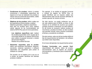 FAVA - Formación en Ambientes Virtuales de Aprendizaje SENA - Servicio Nacional de Aprendizaje
11
• Condiciones de pruebas: indicar si existen
condiciones o necesidades específicas del
espacio en el que se realizarán las pruebas e
indicar cómo se conducirán las pruebas, cuáles
son las orientaciones generales.
• Objetivos de las pruebas: definir cuáles son
las expectativas de las pruebas a realizar.
Objetivos generales y objetivos específicos.
Este plan de pruebas tiene como objetivo
validar algunas de las funcionalidades del
sistema SOFIA Plus para el rol de aprendices.
Los objetivos específicos son: realizar
las pruebas funcionales como usuario de la
comunidad SENA en el sistema SOFIA Plus
para validar el paquete funcional o módulo
denominado Registro.
Realizar las pruebas técnicas
• Elementos requeridos para la prueba:
definir qué ambientes informáticos, espacios,
servidores, sistemas operativos o software
adicionales son requeridos para probar el
software en cuestión.
De acuerdo con el objetivo de lo que se va
a probar, se pueden identificar las distintas
pruebas a realizar.
Por ejemplo, si se analiza el paquete funcional
o módulo de registro de SOFIA Plus, se
puede identificar qué se requiere validar que
efectivamente cada una las acciones definidas se
puedan ejecutar de manera correcta.
De lado técnico, se puede evidenciar que al
ser este sistema para el SENA, se tiene un alto
impacto en la cantidad de usuarios que pueden
acceder al tiempo a interactuar con este software.
Es allí donde es necesario realizar pruebas de
recurrencia y pruebas de stress, es decir pruebas
que permiten simular varios usuarios conectados
al tiempo y accediendo al software.
De esta manera, cada una de las pruebas define el
tipo de requerimientos de hardware o de software
que deben estar disponibles.
En el marco del ejemplo, los requerimientos serían:
				
Pruebas funcionales con usuario final:
disponibilidad del sistema, datos de prueba,
documentación para el registro de pruebas,
documentación y orientación para el desarrollo de
la prueba.
 