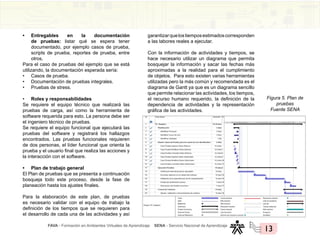 FAVA - Formación en Ambientes Virtuales de Aprendizaje SENA - Servicio Nacional de Aprendizaje
13
• Entregables en la documentación
de pruebas: listar qué se espera tener
documentado, por ejemplo casos de prueba,
scripts de prueba, reportes de prueba, entre
otros.
Para el caso de pruebas del ejemplo que se está
utilizando, la documentación esperada sería:
• Casos de prueba.
• Documentación de pruebas integrales.
• Pruebas de stress.
• Roles y responsabilidades
Se requiere el equipo técnico que realizará las
pruebas de carga, así como la herramienta de
software requerida para esto. La persona debe ser
el ingeniero técnico de pruebas.
Se requiere el equipo funcional que ejecutará las
pruebas del software y registrará los hallazgos
encontrados. Las pruebas funcionales requieren
de dos personas, el líder funcional que orienta la
prueba y el usuario final que realiza las acciones y
la interacción con el software.
• Plan de trabajo general
El Plan de pruebas que se presenta a continuación
bosqueja todo este proceso, desde la fase de
planeación hasta los ajustes finales.
Para la elaboración de este plan, de pruebas
es necesario validar con el equipo de trabajo la
definición de los tiempos que se requieren para
el desarrollo de cada una de las actividades y así
garantizarquelostiemposestimadoscorresponden
a las labores reales a ejecutar.
Con la información de actividades y tiempos, se
hace necesario utilizar un diagrama que permita
bosquejar la información y sacar las fechas más
aproximadas a la realidad para el cumplimiento
de objetos. Para esto existen varias herramientas
utilizadas pero la más común y recomendada es el
diagrama de Gantt ya que es un diagrama sencillo
que permite relacionar las actividades, los tiempos,
el recurso humano requerido, la definición de la
dependencia de actividades y la representación
gráfica de las actividades.
Figura 5. Plan de
pruebas
Fuente SENA
 