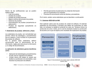 FAVA - Formación en Ambientes Virtuales de Aprendizaje SENA - Servicio Nacional de Aprendizaje
16
Dentro de las certificaciones que se pueden
realizar están:
• Líder de pruebas.
• Analista de pruebas.
• Analista de pruebas técnicas
• Mejora continua del proceso de pruebas
• Gerencia de pruebas.
• Automatización de pruebas (actualmente en
elaboración).
• Pruebas de seguridad (actualmente en
elaboración).
7. Estándares de pruebas: definición y fases
Los estándares de prueba, son normatividad que
permite unificar las estrategias y procedimientos
que se realizan a nivel mundial en la generación
de pruebas de software.
Por lo general estos estándares definen
convenciones para la denominación de la
información, reglas para estructurar la información
y un código de documentación.
La aplicación de estándares genera beneficios
como:
• Aplicacióndemetodologíasyprocedimientos
de alto nivel en ingeniería de software.
• Unidad interna del trabajo en equipo que
facilita la coordinación de actividades y que
favorece la producción de software.
• Permite aprovechar el potencial en la unidad de información
que se ha generado en la industria.
• Favorece la comunicación entre los clientes y proveedores.
Por lo tanto, existen varios estándares que se describen a continuación:
7.1. Estándar IEEE-829 de1983
Este estándar aplica para las pruebas de unidad de software. El estándar
especifica los documentos y formatos que deben ser producidos en cada
fase, sin embargo no detalla el contenido de cada uno. Tampoco limita a la
producción de unos o todos, por lo cual es necesario evaluar su producción
de acuerdo con lo que se espera como resultado de la aplicación de pruebas.
Figura 6. Documentación de pruebas según estándar IEEE-829
Fuente: Sena
Registro de pruebas
Informe de incidentes
de pruebas
Informe de resumen
de pruebas
Informe de transferencia
de elementos de prueba
Procedimiento de prueba
Especificación de casos
de prueba
Especificación del diseño
de prueba
Plan de pruebas
 