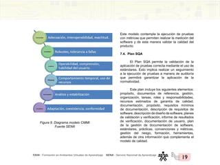 FAVA - Formación en Ambientes Virtuales de Aprendizaje SENA - Servicio Nacional de Aprendizaje
19
Figura 9. Diagrama modelo CMMI
Fuente SENA
Este modelo contempla la ejecución de pruebas
con métricas que permiten realizar la medición del
software y de esta manera validar la calidad del
producto.
7.4. Plan SQA
El Plan SQA permite la validación de la
aplicación de pruebas correcta mediante el uso de
estándares. Esto implica realizar un seguimiento
a la ejecución de pruebas a manera de auditoría
que permitirá garantizar la aplicación de la
normatividad.
Este plan incluye los siguientes elementos:
propósito, documentos de referencia, gestión,
organización, tareas, roles y responsabilidades,
recursos estimados de garantía de calidad,
documentación, propósito, requisitos mínimos
de documentación, descripción de requisitos de
software, descripción de diseño de software, planes
de validación y verificación, informe de resultados
de verificación, documentación de usuario, plan
de la gestión de documentación de software,
estándares, prácticas, convenciones y métricas,
gestión del riesgo, formación, herramientas,
además de otra información que complementa el
modelo de calidad.
 