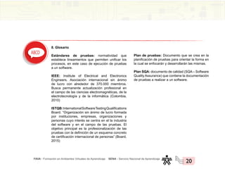 FAVA - Formación en Ambientes Virtuales de Aprendizaje SENA - Servicio Nacional de Aprendizaje
20
8. Glosario
Estándares de pruebas: normatividad que
establece lineamientos que permiten unificar los
procesos, en este caso de ejecución de pruebas
a un software.
IEEE: Institute of Electrical and Electronics
Engineers. Asociación internacional sin ánimo
de lucro con alrededor de 370.000 miembros.
Busca permanente actualización profesional en
el campo de las ciencias electromagnéticas, de la
electrotecnología y de la informática (Colombia,
2010)
ISTQB:InternationalSoftwareTestingQualifications
Board. “Organización sin ánimo de lucro formada
por instituciones, empresas, organizaciones y
personas cuyo interés se centra en el la industria
del software y en el campo de las pruebas. El
objetivo principal es la profesionalización de las
pruebas con la definición de un esquema concreto
de certificación internacional de personas” (Board,
2015)
Plan de pruebas: Documento que se crea en la
planificación de pruebas para orientar la forma en
la cual se enfocarán y desarrollarán las mismas.
Plan SQA: documento de calidad (SQA – Software
Quality Assurance) que contiene la documentación
de pruebas a realizar a un software.
 