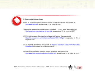 FAVA - Formación en Ambientes Virtuales de Aprendizaje SENA - Servicio Nacional de Aprendizaje
21
9. Referencias bibliográficas
Board, S. S. (2015). Spanish Software Testing Qualification Board. Recuperado de
http://www.sstqb.es/ recuperado el 25 de mayo de 2017.
The Institute of Electrical and Electronics Engineers, I. (2010). IEEE. Recuperado de
http://www.ieee.org.co/acerca-de-ieee.php recuperado el 25 de mayo de 2017.
IEEE. (1986). amazon. Standard for Software Unit Testing. Recuperado de
https://s3.amazonaws.com/akitaonrails/files/std1008-1987.pdf recuperado el 25 de
mayo de 2017.
Inc., P. T. (2013). SlideShare. Recuperado de https://es.slideshare.net/dumethvah/pruebas-
software-c2 recuperado el 25 de mayo de 2017.
ISTQB. (2016). Certifying Software Testers Worldwide. Recuperado de
http://www.istqb.org/about-as/vision-mission.html recuperado el 25 de mayo de 2017.
 