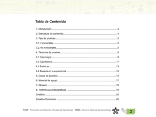 FAVA - Formación en Ambientes Virtuales de Aprendizaje SENA - Servicio Nacional de Aprendizaje
2
1. Introducción......................................................................................................3
2. Estructura de contenido...................................................................................4
3. Tipo de pruebas................................................................................................5
3.1. Funcionales...................................................................................................5
3.2. No funcionales...............................................................................................5
4. Técnicas de pruebas........................................................................................8
4.1 Caja negra......................................................................................................8
4.2 Caja blanca.................................................................................................. 11
4.3 Estáticas.......................................................................................................13
4.4 Basada en la experiencia.............................................................................14
5. Casos de pruebas..........................................................................................14
6. Material de apoyo...........................................................................................17
7. Glosario..........................................................................................................18
8. Referencias bibliográficas ............................................................................19
Créditos..............................................................................................................20
Creative Commons ............................................................................................20
Tabla de Contenido
 