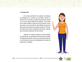 FAVA - Formación en Ambientes Virtuales de Aprendizaje SENA - Servicio Nacional de Aprendizaje
3
1. Introducción
En la fase del Diseño de pruebas de software
se establecen los criterios que permitirán orientar el
enfoque de las mismas y el objetivo de estas de acuerdo
con lo que se espera obtener del software. Esto indica
que se debe analizar el alcance de las pruebas, el nivel
de acceso y de conocimiento del software que permita
determinar las técnicas que se deben aplicar al momento
de realizar las pruebas y establecer los pasos y criterios
que orientarán la ejecución de las mismas.
Teniendo en cuenta lo anterior, en este resultado
de aprendizaje, se presentarán las técnicas de pruebas
de software existentes, los tipos que se pueden ejecutar
y la información acerca de la elaboración de casos de
prueba de un software.
 