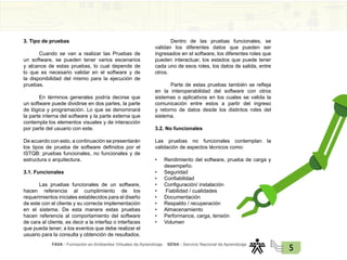 FAVA - Formación en Ambientes Virtuales de Aprendizaje SENA - Servicio Nacional de Aprendizaje
5
3. Tipo de pruebas
Cuando se van a realizar las Pruebas de
un software, se pueden tener varios escenarios
y alcance de estas pruebas, lo cual depende de
lo que es necesario validar en el software y de
la disponibilidad del mismo para la ejecución de
pruebas.
En términos generales podría decirse que
un software puede dividirse en dos partes, la parte
de lógica y programación. Lo que se denominará
la parte interna del software y la parte externa que
contempla los elementos visuales y de interacción
por parte del usuario con este.
De acuerdo con esto, a continuación se presentarán
los tipos de prueba de software definidos por el
ISTQB: pruebas funcionales, no funcionales y de
estructura o arquitectura.
3.1. Funcionales
Las pruebas funcionales de un software,
hacen referencia al cumplimiento de los
requerimientos iniciales establecidos para el diseño
de este con el cliente y su correcta implementación
en el sistema. De esta manera estas pruebas
hacen referencia al comportamiento del software
de cara al cliente, es decir a la interfaz o interfaces
que pueda tener; a los eventos que debe realizar el
usuario para la consulta y obtención de resultados.
Dentro de las pruebas funcionales, se
validan los diferentes datos que pueden ser
ingresados en el software, los diferentes roles que
pueden interactuar, los estados que puede tener
cada uno de esos roles, los datos de salida, entre
otros.
Parte de estas pruebas también se refleja
en la interoperabilidad del software con otros
sistemas o aplicativos en los cuales se valida la
comunicación entre estos a partir del ingreso
y retorno de datos desde los distintos roles del
sistema.
3.2. No funcionales
Las pruebas no funcionales contemplan la
validación de aspectos técnicos como:
• Rendimiento del software, prueba de carga y
desempeño.
• Seguridad
• Confiabilidad
• Configuración/ instalación
• Fiabilidad / cualidades
• Documentación
• Respaldo / recuperación
• Almacenamiento
• Performance, carga, tensión
• Volumen
 