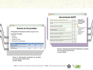 FAVA - Formación en Ambientes Virtuales de Aprendizaje SENA - Servicio Nacional de Aprendizaje
7
Figura 3. Descripción resultados de pruebas
de rendimiento SOFIA Plus
Fuente: SENA
Figura 4. Ejemplo herramienta utilizada en pruebas
de rendimiento SOFIA Plus
Fuente: SENA
 