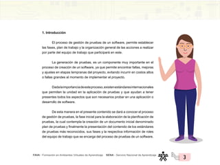 FAVA - Formación en Ambientes Virtuales de Aprendizaje SENA - Servicio Nacional de Aprendizaje
3
1. Introducción
El proceso de gestión de pruebas de un software, permite establecer
las fases, plan de trabajo y la organización general de las acciones a realizar
por parte del equipo de trabajo que participará en este.
La generación de pruebas, es un componente muy importante en el
proceso de creación de un software, ya que permite encontrar fallas, mejoras
y ajustes en etapas tempranas del proyecto, evitando incurrir en costos altos
o fallas grandes al momento de implementar el proyecto.
Dadalaimportanciadeesteproceso,existenestándaresinternacionales
que permiten la unidad en la aplicación de pruebas y que ayudan a tener
presentes todos los aspectos que son necesarios probar en una aplicación o
desarrollo de software.
De esta manera en el presente contenido se dará a conocer el proceso
de gestión de pruebas, la fase inicial para la elaboración de la planificación de
pruebas, la cual contempla la creación de un documento inicial denominado
plan de pruebas y finalmente la presentación del contenido de los estándares
de pruebas más reconocidos, sus fases y la respectiva información de roles
del equipo de trabajo que se encarga del proceso de pruebas de un software.
 