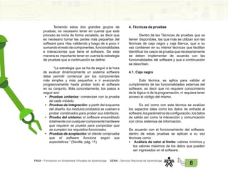 FAVA - Formación en Ambientes Virtuales de Aprendizaje SENA - Servicio Nacional de Aprendizaje
8
Teniendo estos dos grandes grupos de
pruebas, es necesario tener en cuenta que este
proceso se inicia de forma escalada, es decir que
es necesario tomar las partes más pequeñas del
software para irlas validando y luego de a poco ir
sumando el resto de componentes, funcionalidades
e interacciones que tiene el software. De esta
manera es importante tener en cuenta la estrategia
de pruebas que a continuación se define:
“La estrategia que se ha de seguir a la hora
de evaluar dinámicamente un sistema software
debe permitir comenzar por los componentes
más simples y más pequeños e ir avanzando
progresivamente hasta probar todo el software
en su conjunto. Más concretamente, los pasos a
seguir son:
• Pruebas unitarias: comienzan con la prueba
de cada módulo.
• Pruebas de integración: a partir del esquema
del diseño, los módulos probados se vuelven a
probar combinados para probar sus interfaces.
• Prueba del sistema: el software ensamblado
totalmenteconcualquiercomponentehardware
que requiere se prueba para comprobar que
se cumplen los requisitos funcionales.
• Pruebas de aceptación: el cliente comprueba
que el software funciona según sus
expectativas.” (Sevilla, pág. 11)
4. Técnicas de pruebas
Dentro de las Técnicas de pruebas que se
tienen disponibles, las que más se utilizan son las
técnicas de caja negra y caja blanca, que a su
vez contienen en su interior técnicas que facilitan
identificar los casos de prueba que necesariamente
se deben implementar de acuerdo con las
funcionalidades del software y que a continuación
se describen.
4.1. Caja negra
Esta técnica, se aplica para validar el
cumplimiento de las funcionalidades externas del
software, es decir que no requiere conocimiento
de la lógica ni de la programación, ni requiere tener
acceso al código del mismo.
Es así como con esta técnica se evalúan
los aspectos tales como los datos de entrada al
software,losparámetrosdeconfiguración,losdatos
de salida así como la interacción y comunicación
con otros sistemas de información.
De acuerdo con el funcionamiento del software,
dentro de estas pruebas se aplican a su vez
técnicas como:
• Análisis de valor al límite: valores mínimos y
los valores máximos de los datos que pueden
ser ingresados en el software.
 