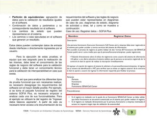 FAVA - Formación en Ambientes Virtuales de Aprendizaje SENA - Servicio Nacional de Aprendizaje
9
• Partición de equivalencias: agrupación de
datos para la validación de resultados iguales
en el software.
• Combinación de datos y parámetros y su
correspondiente resultado en el software.
• Los cambios de estado que pueden
representarse en el sistema.
• Los caminos o rutas ejecutadas en el software
que generan un resultado.
Estos datos pueden contemplar datos de entrada
desde interfaces o directamente ingresadas por el
usuario.
Para la ejecución de estas pruebas, el
equipo que sea asignado para la realización de
las mismas, debe tener el conocimiento de las
reglas de negocio del software para la validación
funcional y debe tener un conocimiento técnico
para la validación de interoperabilidad en caso que
exista.
Es así que para analizar los diferentes tipos
de prueba funcional que son necesarias realizar,
es necesario desagregar los requerimientos del
software con el mayor detalle posible. Por ejemplo,
si se toma el paquete funcional de registro del
sistema SOFIA Plus, es necesario empezar a
analizar cada una de sus funcionalidades. Para
el ejemplo se utilizará la del registro de “Ingresar
datos básicos aspirante”. A partir de esto es
necesario tener acceso a la documentación de los
requerimientos del software y las reglas de negocio
que pueden estar representadas en diagramas
de caso de uso, diagramas de estado, diagrama
de actividad u otras, tal y como se muestra a
continuación:
Caso de uso: Registrar datos – SOFIA Plus
Registrar Datos
Nombre:
Descripción:
Una persona, funcionario (Instructor,funcionario Call Center,etc) y empresa debe estar registrada en
el sistema para poder acceder a ciertos servicios del sistema de información.
Para acceder al proceso de registro se podrá realizar de dos formas (El Funcionario del SENA/Call
Center,podrá servir como medio para que la persona/funcionario/empresa pueda registrarse):
• Pulsando directamente sobre el enlace de registrarse como usuario del sistema de información.
• Al aplicar a una oferta educativa el sistema validara que la persona se encuentre registrada de lo
contrario le dará la opción de realizar la inscripción inmediatamente.
Al ingresar a la opción de registro el sistema le solicitara a la persona/funcionario/empresa el ingreso
de su número de identificación o NIT para verificar que no exista un registro anterior de lo contrario
le dará la opción a usuario de ingresar la información requerida para finalizar el proceso.
Actores:
Persona
Funcionario
Empresa
Funcionario SENA/Call Center
Precondiciones:
• Si el registro es realizado con la ayuda de un funcionario SENA/Call Center se debe validar
que dicho funcionario se encuentre autenticado en el sistema para poder realizar el registro.
• Si el registro es realizado directamente por la persona, funcionario o empresa interesada el
acceso no requiere ningún tipo de validación de autenticidad.
 