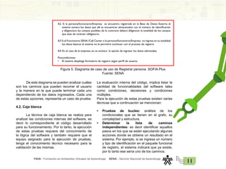 FAVA - Formación en Ambientes Virtuales de Aprendizaje SENA - Servicio Nacional de Aprendizaje
11
A2. Si la persona/funcionario/Empresa se encuentra registrada en la Base de Datos Externa el
sistema tomara los datos que allí se encuentran almacenados con el número de identificación
y diligenciara los campos posibles, de lo contrario deberá diligenciar la totalidad de los campos
que sean de carácter obligatorio.
A3 Si el Funcionario SENA /Call Center o la persona/funcionario/Empresa no ingresa en su totalidad
los datos básicos el sistema no le permitirá continuar con el proceso de registro.
A4. En el caso de la empresa, no se activara la opción de ingresar los datos adicionales
Poscondiciones
• El sistema despliega formulario de registro según perfil de usuario.
Figura 5. Diagrama de caso de uso de Registrar persona SOFIA Plus
Fuente: SENA
De este diagrama se pueden analizar cuáles
son los caminos que pueden recorrer el usuario
y la manera en la que puede terminar cada uno
dependiendo de los datos ingresados. Cada una
de estas opciones, representa un caso de prueba.
4.2. Caja blanca
La técnica de caja blanca se realiza para
analizar las condiciones internas del software, es
decir lo correspondiente al código desarrollado
para su funcionamiento. Por lo tanto, la ejecución
de estas pruebas requiere del conocimiento de
la lógica del software y también requiere que el
equipo asignado para la ejecución de pruebas,
tenga el conocimiento técnico necesario para la
validación de las mismas.
La evaluación interna del código, implica listar la
cantidad de funcionalidades del software tales
como condiciones, decisiones y condiciones
múltiples.
Para la ejecución de estas pruebas existen varias
técnicas que a continuación se mencionan:
• Pruebas de bucles: análisis de los
condicionales que se tienen en el grafo, su
complejidad y estructura.
• Determinar la lista de caminos
independientes: es decir identificar aquellos
pasos en los que se están ejecutando algunas
acciones donde se obtiene un resultado en el
sistema. Por ejemplo, si se ingresa un número
y tipo de identificación en el paquete funcional
de registro, el sistema indicará que ya existe,
por lo tanto ese sería uno de los caminos.
 
