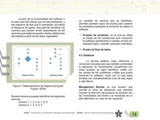 FAVA - Formación en Ambientes Virtuales de Aprendizaje SENA - Servicio Nacional de Aprendizaje
13
A partir de la funcionalidad del software o
en este caso del módulo que se está analizando, y
del diagrama de flujo que lo representa, se realiza
el diagrama de grafos; este permite identificar los
caminos que pueden existir dependiendo de las
acciones que realiza el usuario o de las validaciones
del sistema a partir de los datos ingresados:
Figura 7. Representación de diagrama de grafo
Fuente: SENA
De esta manera se pueden identificar los siguientes
caminos:
Camino 1: 1, 2, 3, 6, 7, 8, 9
Camino 2: 1, 2, 3, 4, 5
La cantidad de caminos que se identifican,
permiten plantear casos de prueba para analizar
los resultados esperados al momento de validar el
software.
• Pruebas de condición: en la cual se valida
el código de las condiciones que componen
el software identificando si existen errores de:
operador lógico, variable, operación aritmética.
• Prueba de flujo de datos
4.3. Estáticas
La técnica estática, hace referencia a
revisiones manuales pero que también contemplan
la aplicación de herramientas. Usualmente con
estas pruebas se logra identificar cuáles con
las causas de los problemas o fallas que puede
presentar el software, razón por la cual estas
pruebas son complementarias a las de caja negra
y caja blanca.
Management Review: es una revisión que
permite la toma de decisiones que permitan
cambiar la dirección del proyecto de acuerdo con
las necesidades del cliente y la necesidad de un
plan alternativo en caso de ser requerido.
 