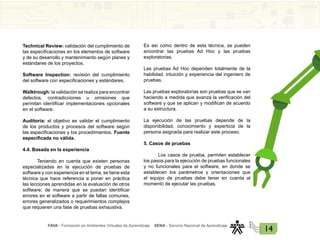 FAVA - Formación en Ambientes Virtuales de Aprendizaje SENA - Servicio Nacional de Aprendizaje
14
Technical Review: validación del cumplimiento de
las especificaciones en los elementos de software
y de su desarrollo y mantenimiento según planes y
estándares de los proyectos.
Software Inspection: revisión del cumplimiento
del software con especificaciones y estándares.
Walktrough: la validación se realiza para encontrar
defectos, contradicciones u omisiones que
permitan identificar implementaciones opcionales
en el software.
Auditoría: el objetivo es validar el cumplimiento
de los productos y procesos del software según
las especificaciones y los procedimientos. Fuente
especificada no válida.
4.4. Basada en la experiencia
Teniendo en cuenta que existen personas
especializadas en la ejecución de pruebas de
software y con experiencia en el tema, se tiene esta
técnica que hace referencia a poner en práctica
las lecciones aprendidas en la evaluación de otros
software; de manera que se puedan identificar
errores en el software a partir de fallas comunes,
errores generalizados o requerimientos complejos
que requieren una fase de pruebas exhaustiva.
Es así como dentro de esta técnica, se pueden
encontrar las pruebas Ad Hoc y las pruebas
exploratorias.
Las pruebas Ad Hoc dependen totalmente de la
habilidad, intuición y experiencia del ingeniero de
pruebas.
Las pruebas exploratorias son pruebas que se van
haciendo a medida que avanza la verificación del
software y que se aplican y modifican de acuerdo
a su estructura.
La ejecución de las pruebas depende de la
disponibilidad, conocimiento y experticia de la
persona asignada para realizar este proceso.
5. Casos de pruebas
Los casos de prueba, permiten establecer
los pasos para la ejecución de pruebas funcionales
y no funcionales para el software, en donde se
establecen los parámetros y orientaciones que
el equipo de pruebas debe tener en cuenta al
momento de ejecutar las pruebas.
 