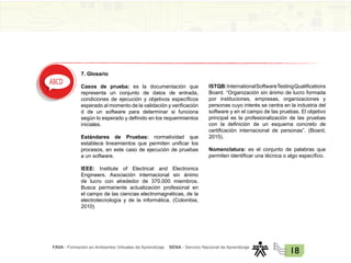 FAVA - Formación en Ambientes Virtuales de Aprendizaje SENA - Servicio Nacional de Aprendizaje
18
7. Glosario
Casos de prueba: es la documentación que
representa un conjunto de datos de entrada,
condiciones de ejecución y objetivos específicos
esperado al momento de la validación y verificación
d de un software para determinar si funciona
según lo esperado y definido en los requerimientos
iniciales.
Estándares de Pruebas: normatividad que
establece lineamientos que permiten unificar los
procesos, en este caso de ejecución de pruebas
a un software.
IEEE: Institute of Electrical and Electronics
Engineers. Asociación internacional sin ánimo
de lucro con alrededor de 370.000 miembros.
Busca permanente actualización profesional en
el campo de las ciencias electromagnéticas, de la
electrotecnología y de la informática. (Colombia,
2010)
ISTQB:InternationalSoftwareTestingQualifications
Board. “Organización sin ánimo de lucro formada
por instituciones, empresas, organizaciones y
personas cuyo interés se centra en la industria del
software y en el campo de las pruebas. El objetivo
principal es la profesionalización de las pruebas
con la definición de un esquema concreto de
certificación internacional de personas”. (Board,
2015).
Nomenclatura: es el conjunto de palabras que
permiten identificar una técnica o algo específico.
 