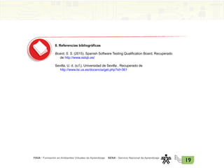 FAVA - Formación en Ambientes Virtuales de Aprendizaje SENA - Servicio Nacional de Aprendizaje
19
8. Referencias bibliográficas
Board, S. S. (2015). Spanish Software Testing Qualification Board. Recuperado
de http://www.sstqb.es/
Sevilla, U. d. (s.f.). Universidad de Sevilla . Recuperado de
http://www.lsi.us.es/docencia/get.php?id=361
 